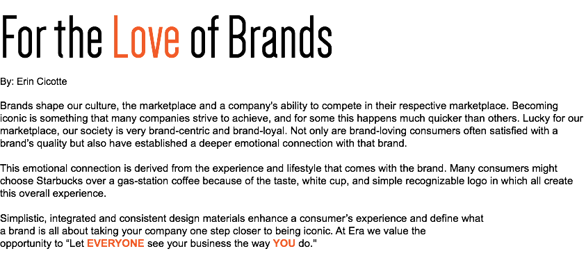 For the Love of Brands
By: Erin Cicotte Brands shape our culture, the marketplace and a company's ability to compete in their respective marketplace. Becoming iconic is something that many companies strive to achieve, and for some this happens much quicker than others. Lucky for our marketplace, our society is very brand-centric and brand-loyal. Not only are brand-loving consumers often satisfied with a brand’s quality but also have established a deeper emotional connection with that brand. This emotional connection is derived from the experience and lifestyle that comes with the brand. Many consumers might choose Starbucks over a gas-station coffee because of the taste, white cup, and simple recognizable logo in which all create this overall experience. Simplistic, integrated and consistent design materials enhance a consumer’s experience and define what a brand is all about taking your company one step closer to being iconic. At Era we value the opportunity to “Let EVERYONE see your business the way YOU do."