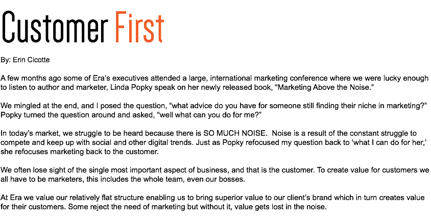 Customer First By: Erin Cicotte A few months ago some of Era’s executives attended a large, international marketing conference where we were lucky enough to listen to author and marketer, Linda Popky speak on her newly released book, “Marketing Above the Noise.” We mingled at the end, and I posed the question, “what advice do you have for someone still finding their niche in marketing?” Popky turned the question around and asked, “well what can you do for me?” In today’s market, we struggle to be heard because there is SO MUCH NOISE. Noise is a result of the constant struggle to compete and keep up with social and other digital trends. Just as Popky refocused my question back to ‘what I can do for her,’ she refocuses marketing back to the customer. We often lose sight of the single most important aspect of business, and that is the customer. To create value for customers we all have to be marketers, this includes the whole team, even our bosses. At Era we value our relatively flat structure enabling us to bring superior value to our client’s brand which in turn creates value for their customers. Some reject the need of marketing but without it, value gets lost in the noise. 